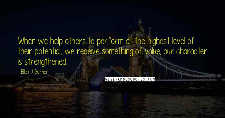 Ellen J. Barrier Quotes: When we help others to perform at the highest level of their potential, we receive something of value; our character is strengthened.