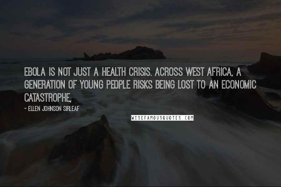 Ellen Johnson Sirleaf Quotes: Ebola is not just a health crisis. Across West Africa, a generation of young people risks being lost to an economic catastrophe,