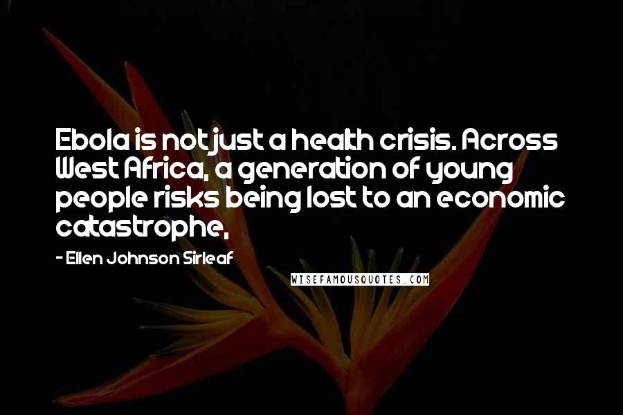 Ellen Johnson Sirleaf Quotes: Ebola is not just a health crisis. Across West Africa, a generation of young people risks being lost to an economic catastrophe,