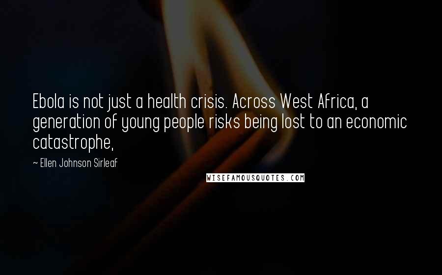 Ellen Johnson Sirleaf Quotes: Ebola is not just a health crisis. Across West Africa, a generation of young people risks being lost to an economic catastrophe,