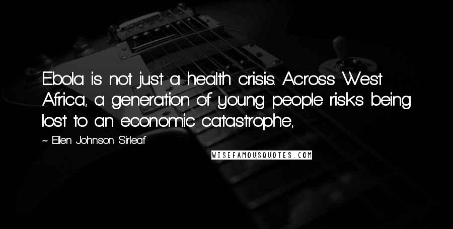 Ellen Johnson Sirleaf Quotes: Ebola is not just a health crisis. Across West Africa, a generation of young people risks being lost to an economic catastrophe,