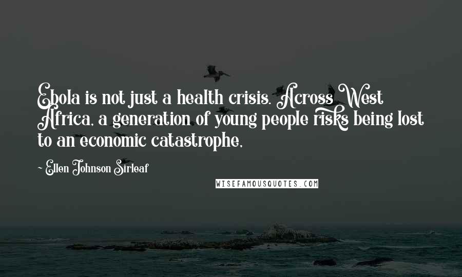 Ellen Johnson Sirleaf Quotes: Ebola is not just a health crisis. Across West Africa, a generation of young people risks being lost to an economic catastrophe,