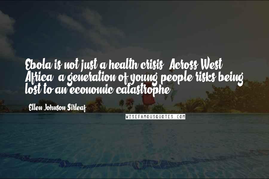 Ellen Johnson Sirleaf Quotes: Ebola is not just a health crisis. Across West Africa, a generation of young people risks being lost to an economic catastrophe,