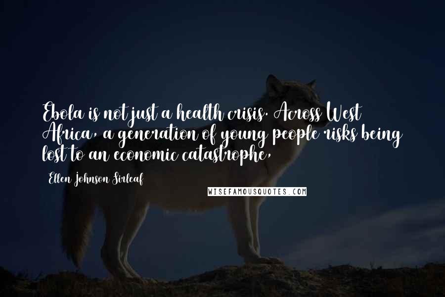 Ellen Johnson Sirleaf Quotes: Ebola is not just a health crisis. Across West Africa, a generation of young people risks being lost to an economic catastrophe,