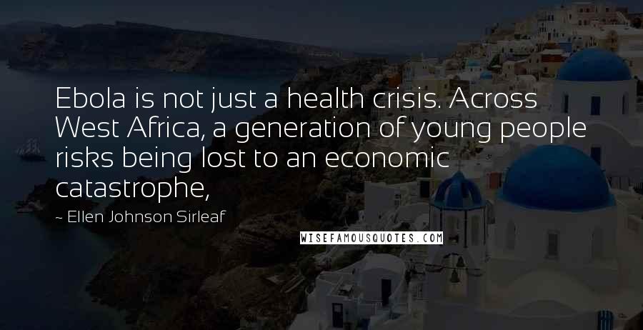 Ellen Johnson Sirleaf Quotes: Ebola is not just a health crisis. Across West Africa, a generation of young people risks being lost to an economic catastrophe,