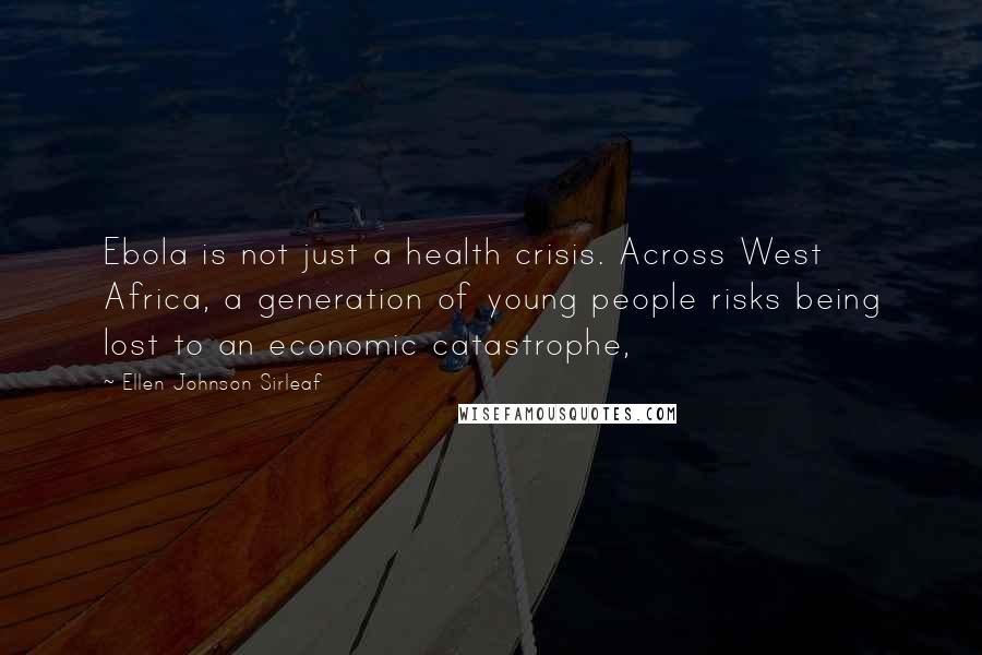 Ellen Johnson Sirleaf Quotes: Ebola is not just a health crisis. Across West Africa, a generation of young people risks being lost to an economic catastrophe,