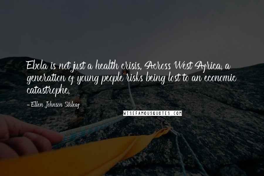 Ellen Johnson Sirleaf Quotes: Ebola is not just a health crisis. Across West Africa, a generation of young people risks being lost to an economic catastrophe,