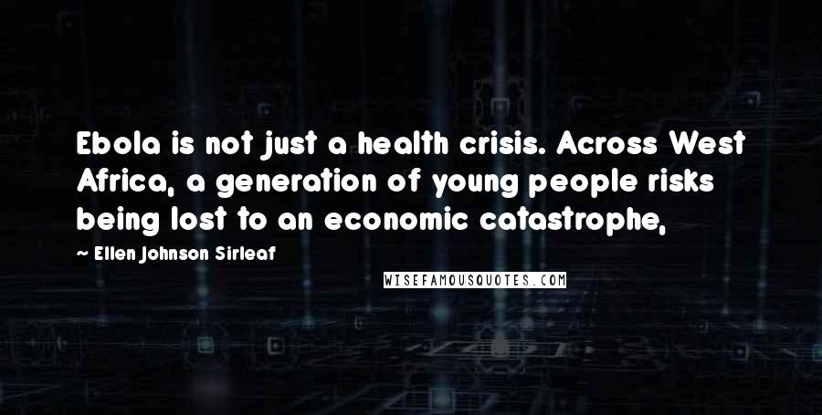 Ellen Johnson Sirleaf Quotes: Ebola is not just a health crisis. Across West Africa, a generation of young people risks being lost to an economic catastrophe,