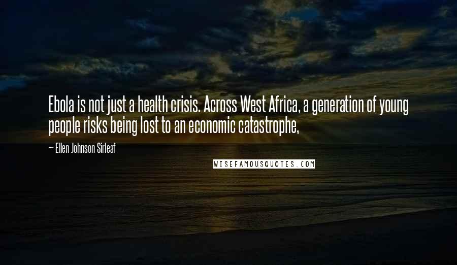 Ellen Johnson Sirleaf Quotes: Ebola is not just a health crisis. Across West Africa, a generation of young people risks being lost to an economic catastrophe,