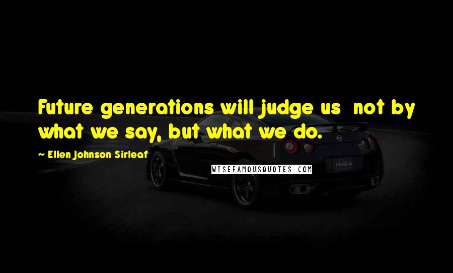 Ellen Johnson Sirleaf Quotes: Future generations will judge us  not by what we say, but what we do.