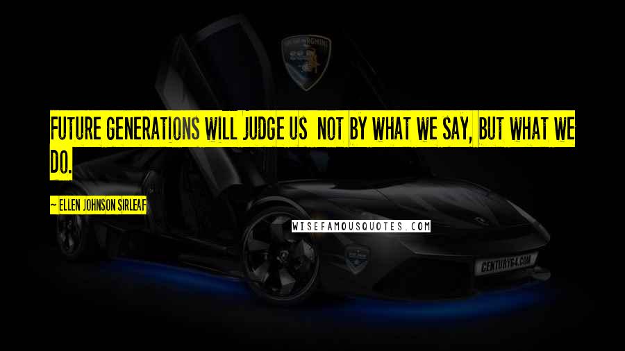 Ellen Johnson Sirleaf Quotes: Future generations will judge us  not by what we say, but what we do.