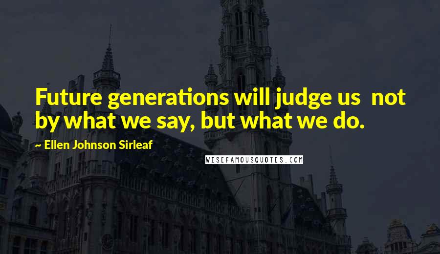 Ellen Johnson Sirleaf Quotes: Future generations will judge us  not by what we say, but what we do.