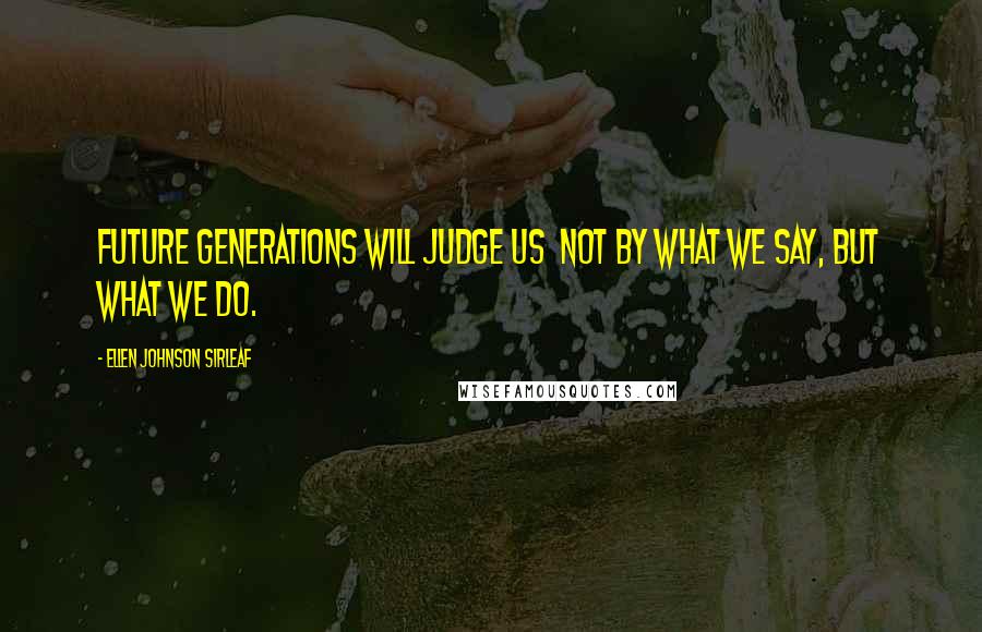 Ellen Johnson Sirleaf Quotes: Future generations will judge us  not by what we say, but what we do.