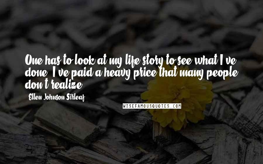 Ellen Johnson Sirleaf Quotes: One has to look at my life story to see what I've done. I've paid a heavy price that many people don't realize.