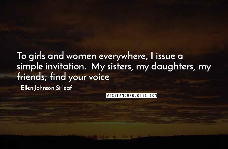 Ellen Johnson Sirleaf Quotes: To girls and women everywhere, I issue a simple invitation.  My sisters, my daughters, my friends; find your voice