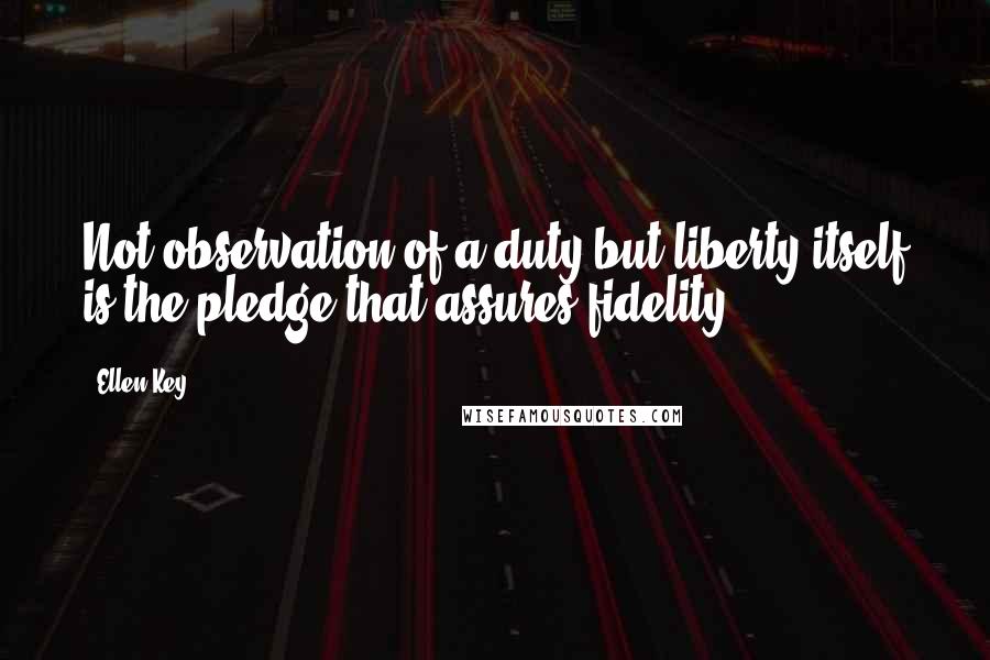 Ellen Key Quotes: Not observation of a duty but liberty itself is the pledge that assures fidelity.