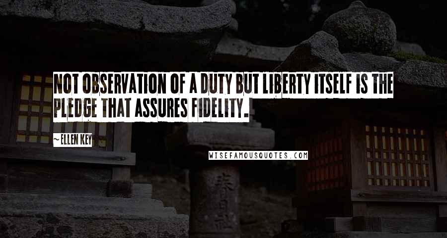 Ellen Key Quotes: Not observation of a duty but liberty itself is the pledge that assures fidelity.