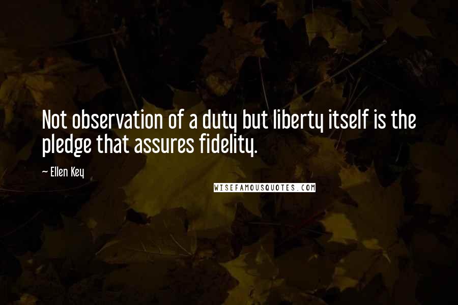 Ellen Key Quotes: Not observation of a duty but liberty itself is the pledge that assures fidelity.