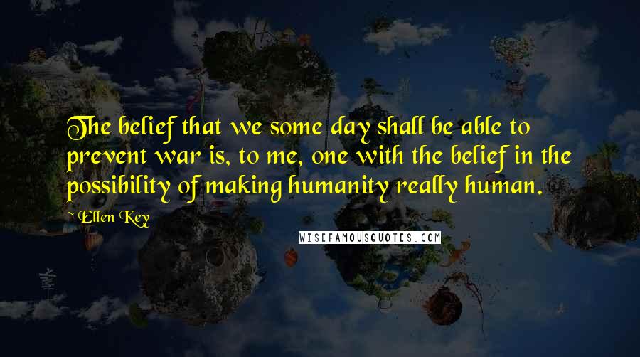 Ellen Key Quotes: The belief that we some day shall be able to prevent war is, to me, one with the belief in the possibility of making humanity really human.