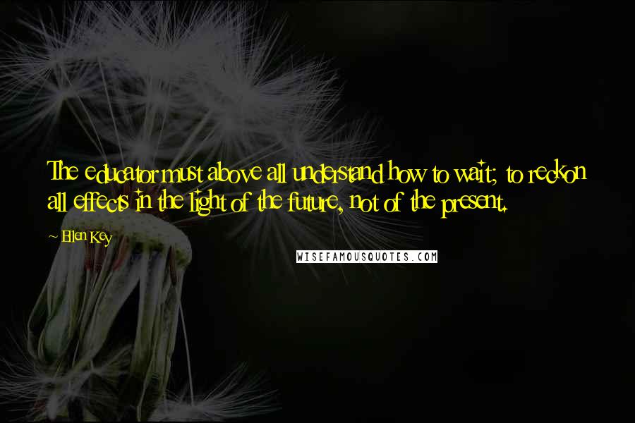 Ellen Key Quotes: The educator must above all understand how to wait; to reckon all effects in the light of the future, not of the present.