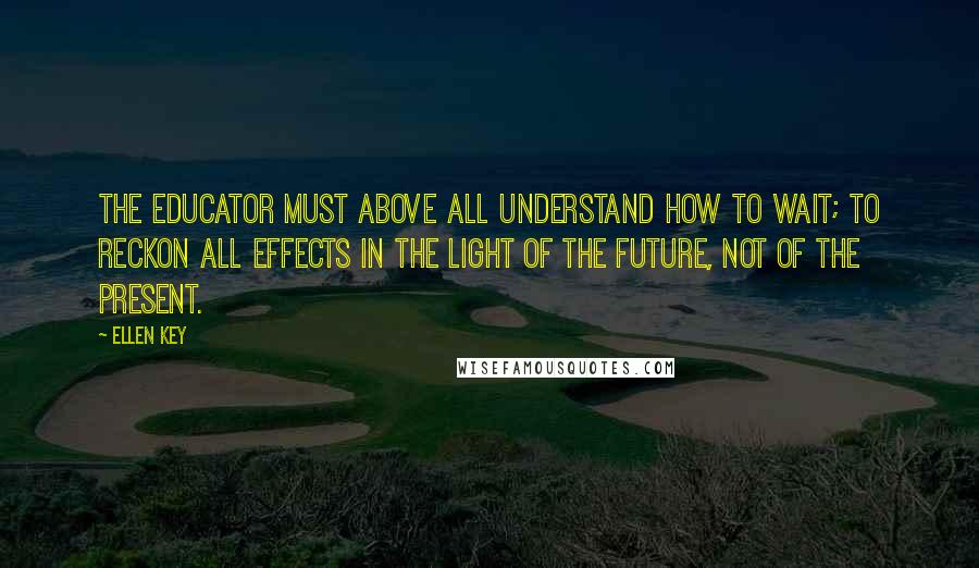 Ellen Key Quotes: The educator must above all understand how to wait; to reckon all effects in the light of the future, not of the present.