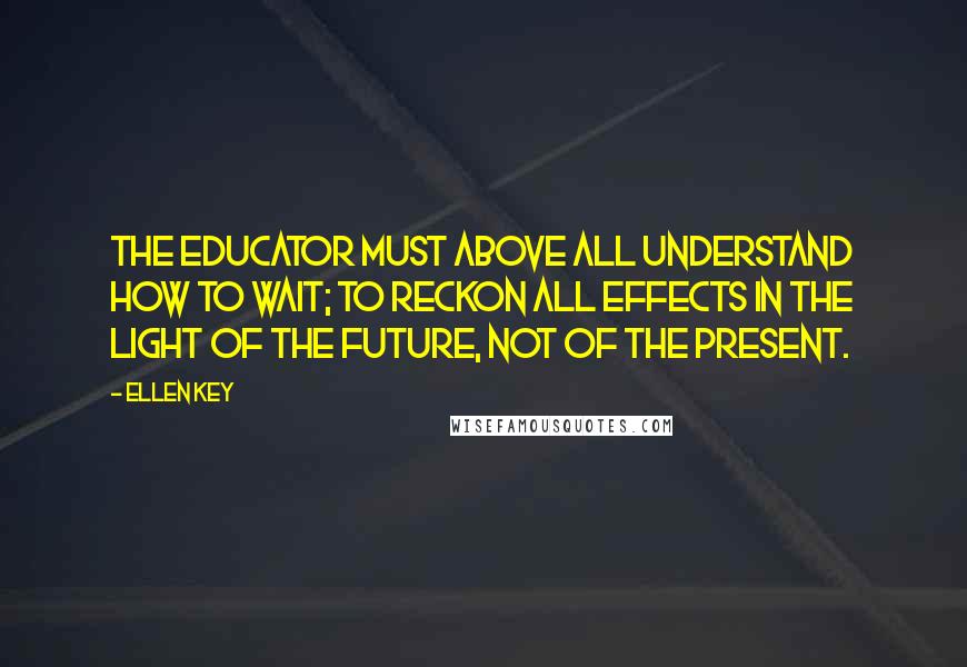 Ellen Key Quotes: The educator must above all understand how to wait; to reckon all effects in the light of the future, not of the present.