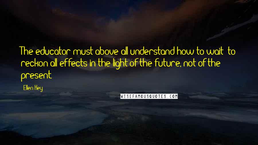 Ellen Key Quotes: The educator must above all understand how to wait; to reckon all effects in the light of the future, not of the present.