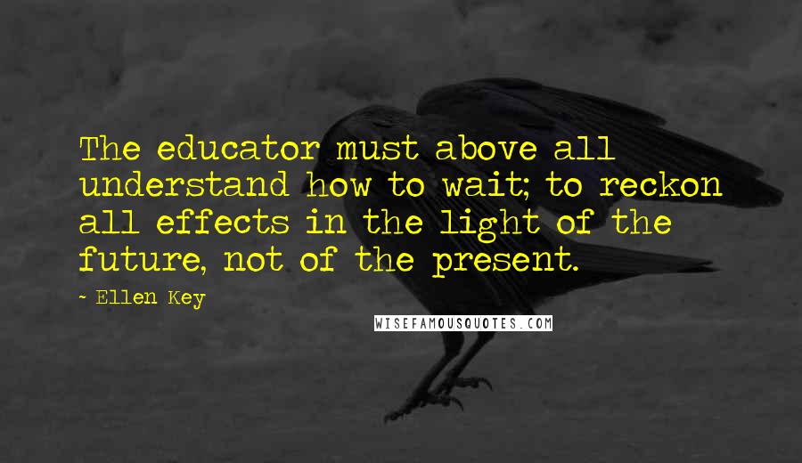 Ellen Key Quotes: The educator must above all understand how to wait; to reckon all effects in the light of the future, not of the present.