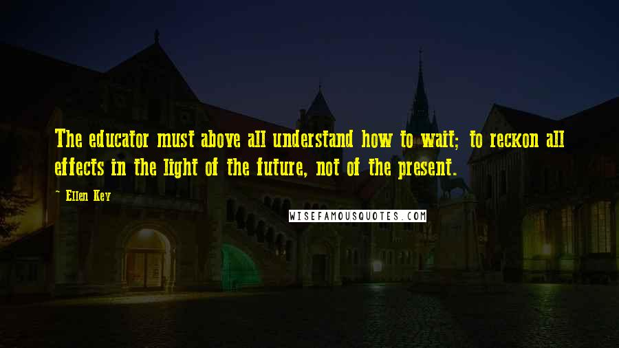 Ellen Key Quotes: The educator must above all understand how to wait; to reckon all effects in the light of the future, not of the present.