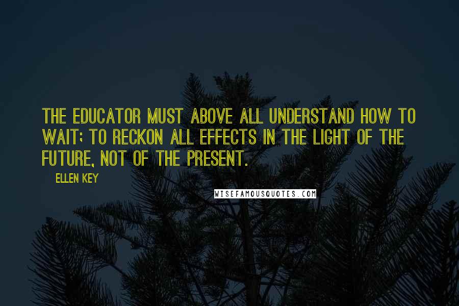 Ellen Key Quotes: The educator must above all understand how to wait; to reckon all effects in the light of the future, not of the present.