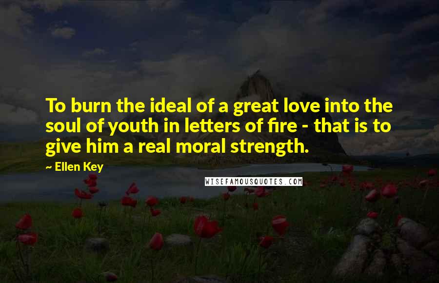 Ellen Key Quotes: To burn the ideal of a great love into the soul of youth in letters of fire - that is to give him a real moral strength.