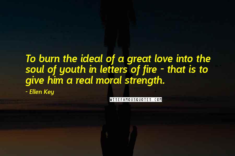 Ellen Key Quotes: To burn the ideal of a great love into the soul of youth in letters of fire - that is to give him a real moral strength.