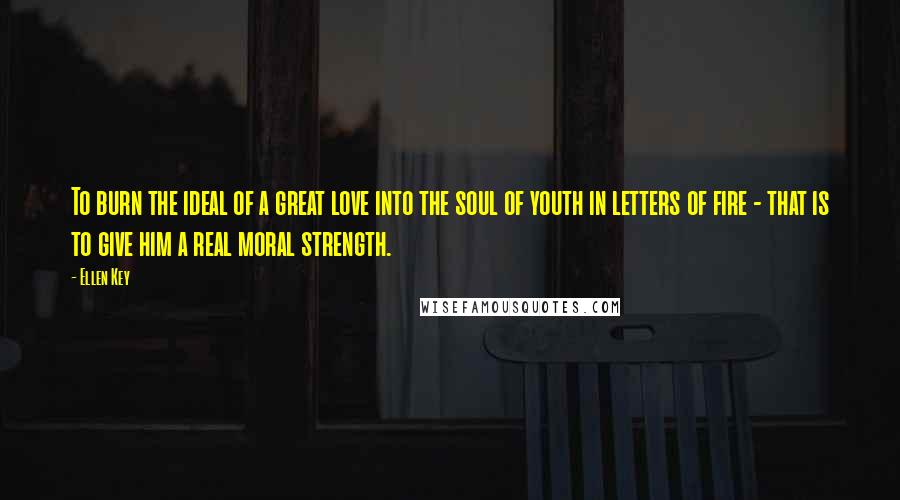 Ellen Key Quotes: To burn the ideal of a great love into the soul of youth in letters of fire - that is to give him a real moral strength.