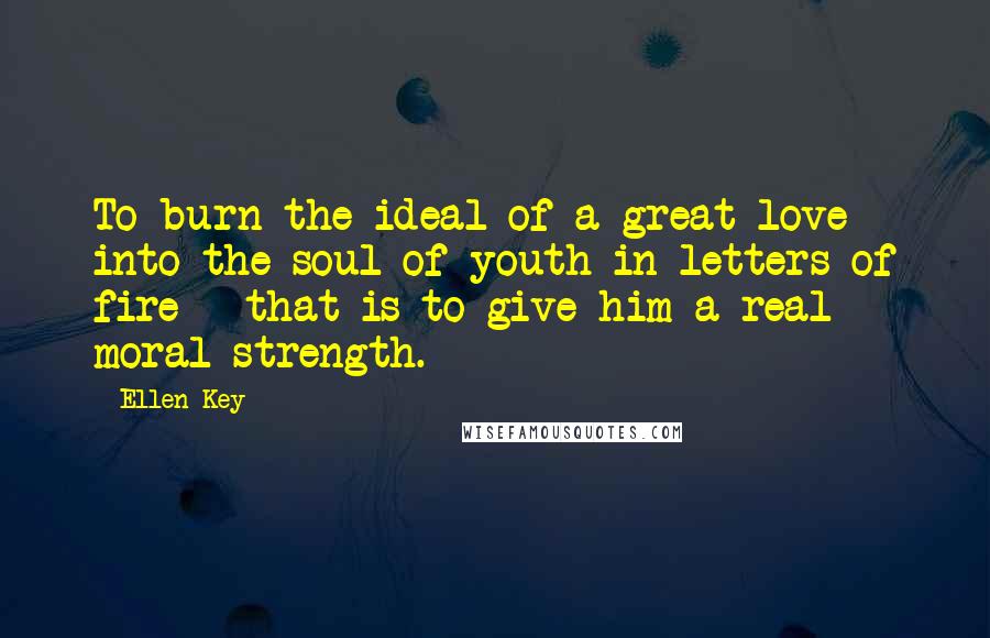 Ellen Key Quotes: To burn the ideal of a great love into the soul of youth in letters of fire - that is to give him a real moral strength.