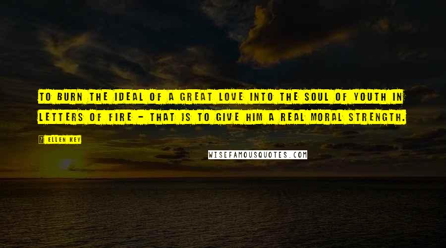 Ellen Key Quotes: To burn the ideal of a great love into the soul of youth in letters of fire - that is to give him a real moral strength.