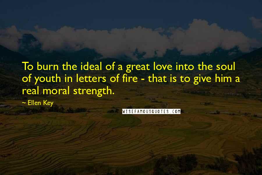 Ellen Key Quotes: To burn the ideal of a great love into the soul of youth in letters of fire - that is to give him a real moral strength.