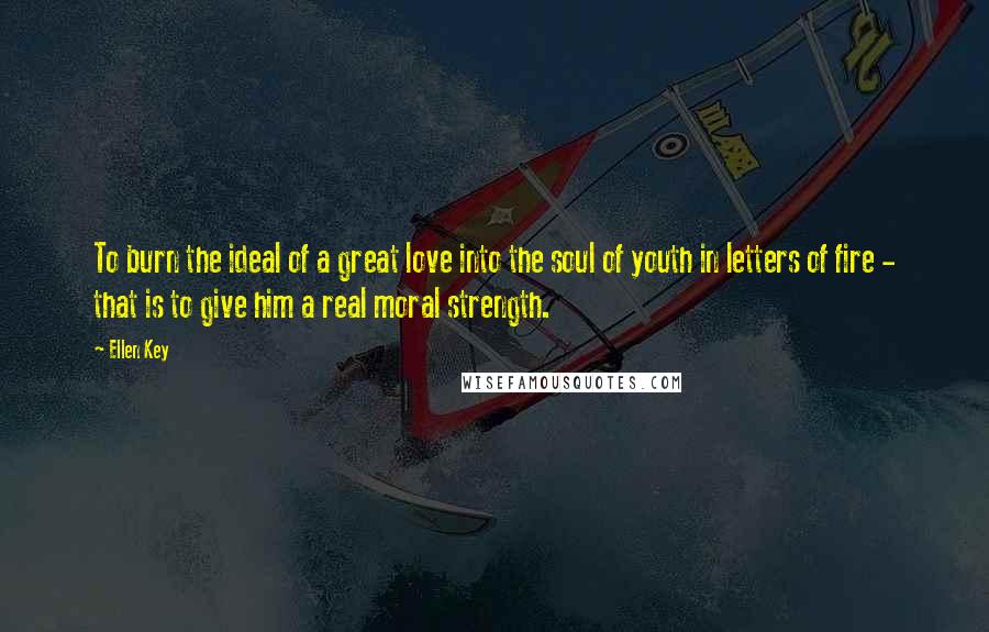 Ellen Key Quotes: To burn the ideal of a great love into the soul of youth in letters of fire - that is to give him a real moral strength.