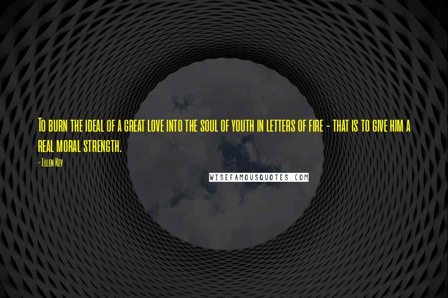 Ellen Key Quotes: To burn the ideal of a great love into the soul of youth in letters of fire - that is to give him a real moral strength.