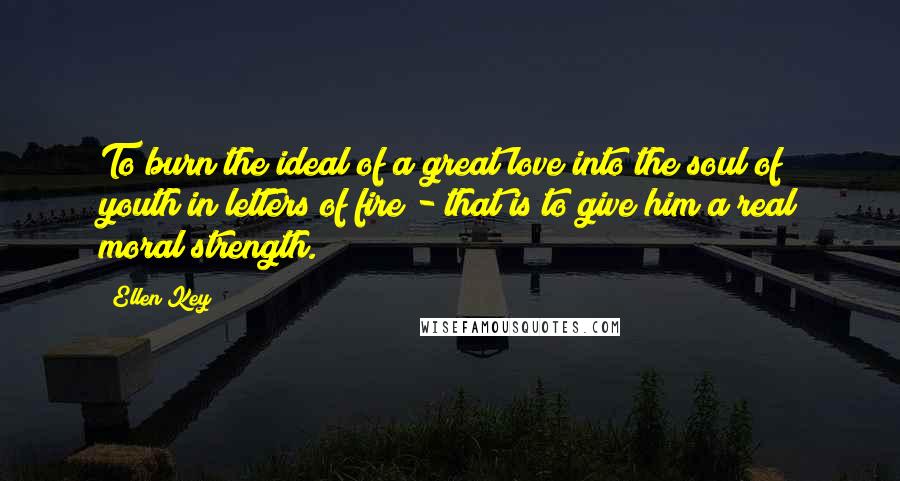 Ellen Key Quotes: To burn the ideal of a great love into the soul of youth in letters of fire - that is to give him a real moral strength.