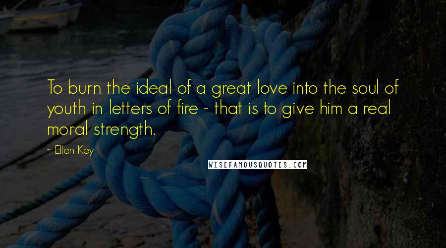 Ellen Key Quotes: To burn the ideal of a great love into the soul of youth in letters of fire - that is to give him a real moral strength.