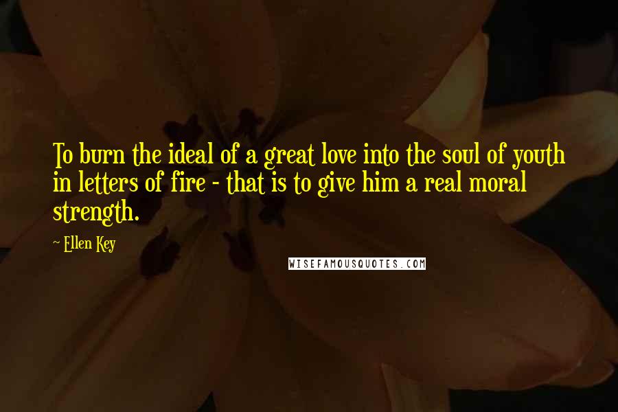 Ellen Key Quotes: To burn the ideal of a great love into the soul of youth in letters of fire - that is to give him a real moral strength.