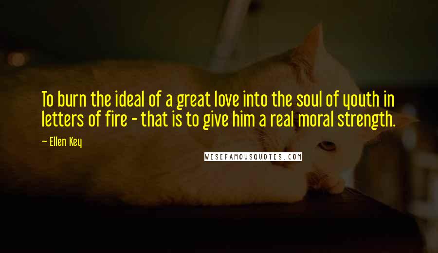 Ellen Key Quotes: To burn the ideal of a great love into the soul of youth in letters of fire - that is to give him a real moral strength.