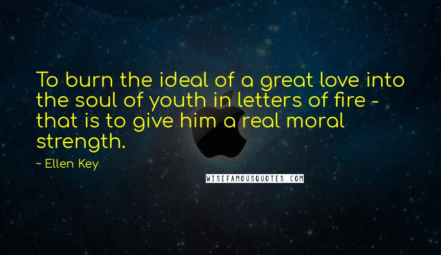 Ellen Key Quotes: To burn the ideal of a great love into the soul of youth in letters of fire - that is to give him a real moral strength.