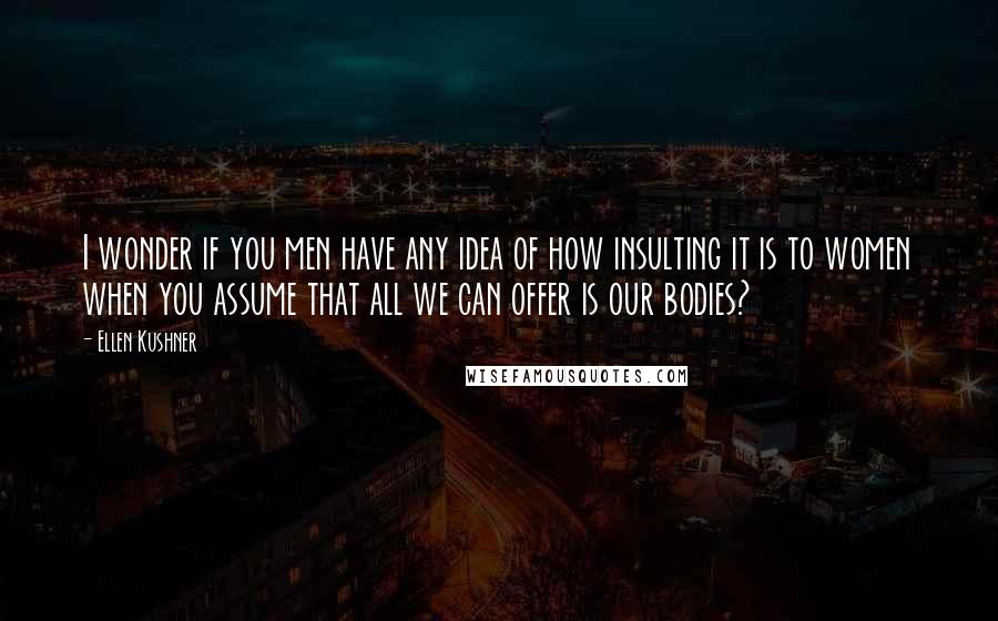 Ellen Kushner Quotes: I wonder if you men have any idea of how insulting it is to women when you assume that all we can offer is our bodies?