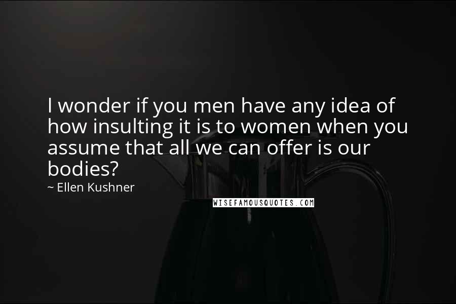 Ellen Kushner Quotes: I wonder if you men have any idea of how insulting it is to women when you assume that all we can offer is our bodies?