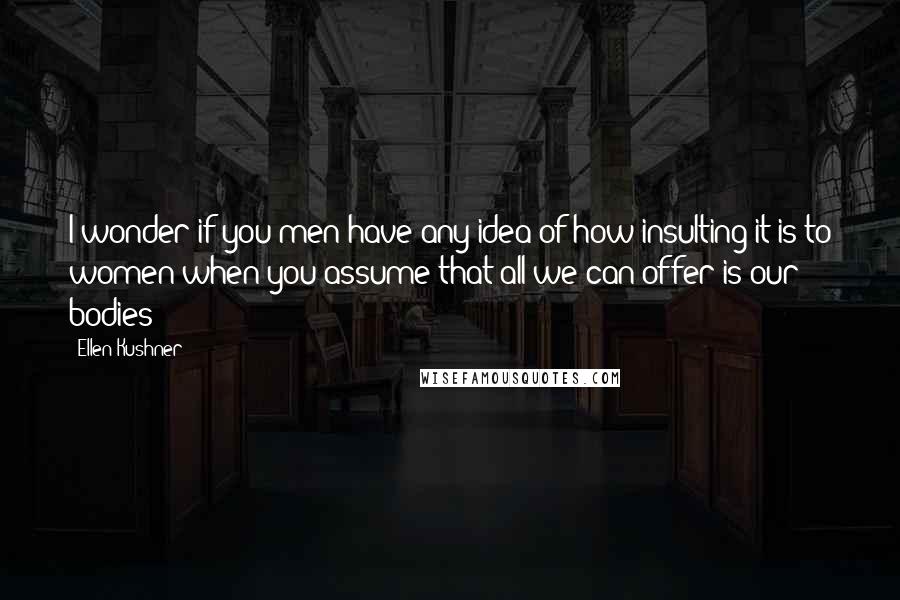 Ellen Kushner Quotes: I wonder if you men have any idea of how insulting it is to women when you assume that all we can offer is our bodies?