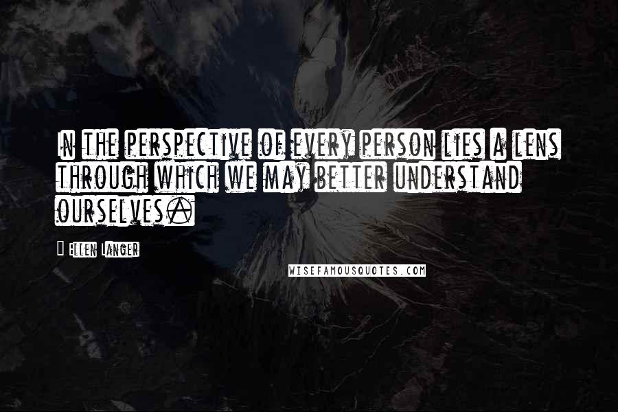 Ellen Langer Quotes: In the perspective of every person lies a lens through which we may better understand ourselves.