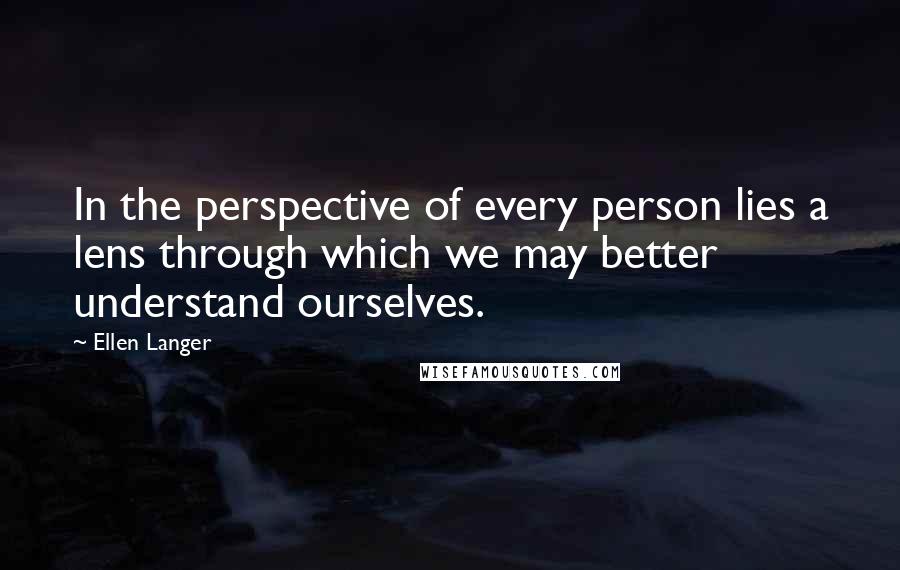 Ellen Langer Quotes: In the perspective of every person lies a lens through which we may better understand ourselves.