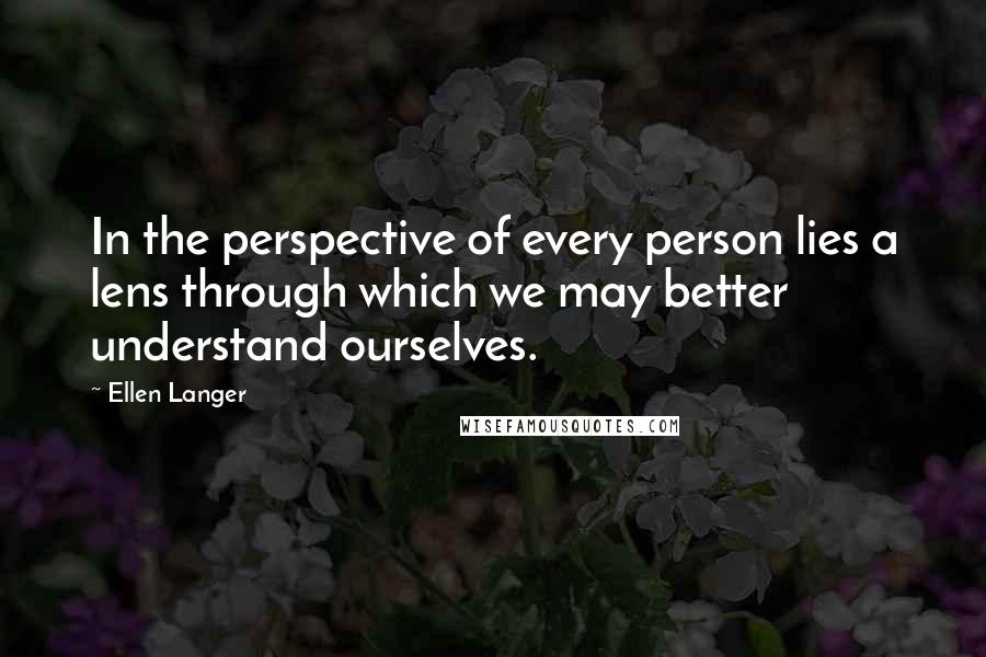 Ellen Langer Quotes: In the perspective of every person lies a lens through which we may better understand ourselves.