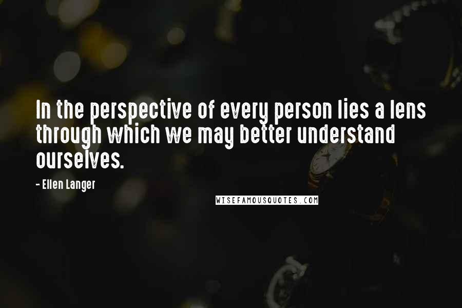 Ellen Langer Quotes: In the perspective of every person lies a lens through which we may better understand ourselves.